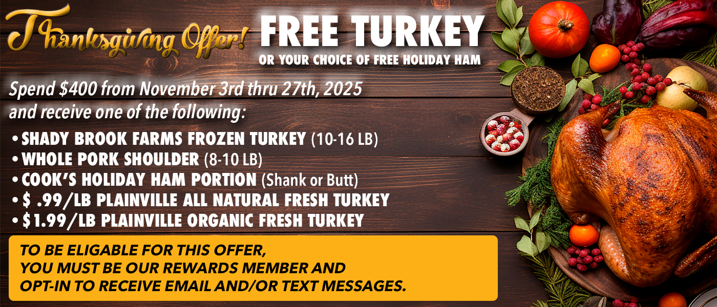 Thanksgiving Offer! FREE TURKEYOR YOUR CHOICE OF FREE HOLIDAY HAM Spend $400 from November 3rd thru 27th, 2025 and receive one of the following: SHADY BROOK FARMS FROZEN TURKEY (10-16 LB) WHOLE PORK SHOULDER (8-10 LB) COOK'S HOLIDAY HAM PORTION (Shank or Butt) $.99/LB PLAINVILLE ALL NATURAL FRESH TURKEY $1.99/LB PLAINVILLE ORGANIC FRESH TURKEY TO BE ELIGABLE FOR THIS OFFER, YOU MUST BE OUR REWARDS MEMBER AND OPT-IN TO RECEIVE EMAIL AND/OR TEXT MESSAGES.